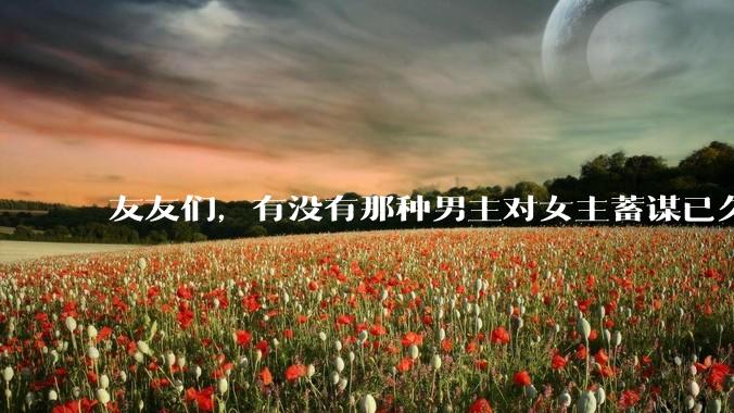 友友们，有没有那种男主对女主蓄谋已久的甜文啊？