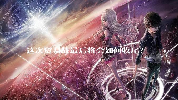 这次贸易战最后将会如何收尾？