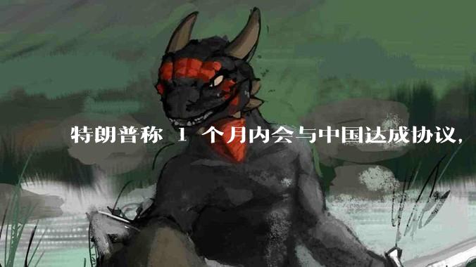 特朗普称 1 个月内会与中国达成协议，如何看待这一态度转变？他有可能取消关税吗？