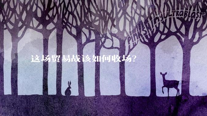 这场贸易战该如何收场？